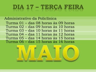 DIA 17 – terça feiraAdministrativo da PoliclínicaTurma 01 – das 08 horas às 09 horasTurma 02 – das 09 horas às 10 horasTurma 03 – das 10 horas às 11 horasTurma 04 – das 11 horas às 12 horasTurma 05 – das 14 horas às 15 horasMAIOTurma 06 – das 15 horas às 16 horas