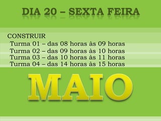 DIA 20 – sexta feiraCONSTRUIRTurma 01 – das 08 horas às 09 horasTurma 02 – das 09 horas às 10 horasTurma 03 – das 10 horas às 11 horasTurma 04 – das 14 horas às 15 horasMAIO