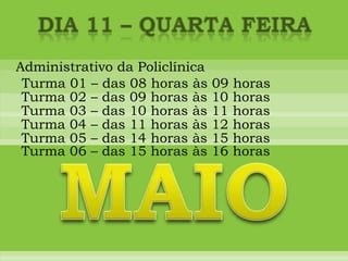 DIA 11 – quarta feiraAdministrativo da PoliclínicaTurma 01 – das 08 horas às 09 horasTurma 02 – das 09 horas às 10 horasTurma 03 – das 10 horas às 11 horasTurma 04 – das 11 horas às 12 horasTurma 05 – das 14 horas às 15 horasMAIOTurma 06 – das 15 horas às 16 horas