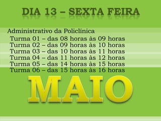 DIA 13 – sexta feiraAdministrativo da PoliclínicaTurma 01 – das 08 horas às 09 horasTurma 02 – das 09 horas às 10 horasTurma 03 – das 10 horas às 11 horasTurma 04 – das 11 horas às 12 horasTurma 05 – das 14 horas às 15 horasMAIOTurma 06 – das 15 horas às 16 horas
