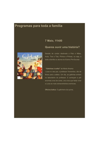 Programas para toda a família



                  7 Maio, 11h00

                  Queres ouvir uma história?

                  Sessão de contos destinada a Pais e Mães,
                  Avós, Tios e Tias, Primos e Primas, ou seja, a
                  toda a família ou alunos do Ensino Pré-Escolar.




                  “Galinhas à solta!” de Marta Alvarez
                  Lúcia e o seu pai, o professor Viraventos, vão de
                  férias para a aldeia. Um dia, as galinhas entram
                  no laboratório do professor. E começam a pôr
                  enormes ovos de cores, uns ovos que farão viver
                  a Lúcia as mais extraordinárias aventuras.


                  Oficina lúdica: O galinheiro da quinta.
 
