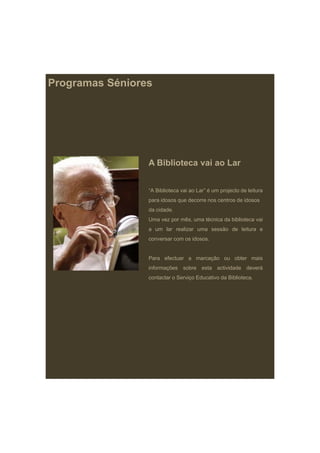 Programas Séniores




                 A Biblioteca vai ao Lar


                 “A Biblioteca vai ao Lar” é um projecto de leitura
                 para idosos que decorre nos centros de idosos
                 da cidade.
                 Uma vez por mês, uma técnica da biblioteca vai
                 a um lar realizar uma sessão de leitura e
                 conversar com os idosos.


                 Para efectuar a marcação ou obter mais
                 informações sobre esta actividade deverá
                 contactar o Serviço Educativo da Biblioteca
                                                  Biblioteca.
 