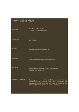 Informações úteis

                    Rua Alão de Morais, 36
Morada              3700 021
                    3700-021 S. João da Madeira




Telefone
                    256 200 890




E.Mail              bibliotecamunicipal@cm-sjm.pt




Blogue              http://bibliotecasjmadeira.blogspot.com/




Horário             Segunda-feira Sexta-feira:
                    Segunda feira a Sexta feira: das 10h às 18 30h
                                                            18,30h
                    Sábado: das 10h às 13h




Serviço Educativo   Para agendar uma visita à Biblioteca Municipal ou
                    inscrever-se em qualquer uma d
                    i                       l             das actividades d
                                                                   ti id d da
                    Biblioteca poderá endereçar um mail à Biblioteca ou
                    telefonar (técnica responsável Arlete Ladeira)
 