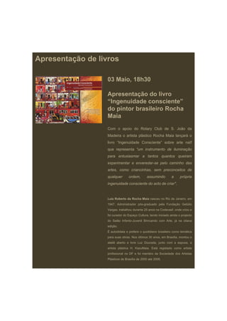 Apresentação de livros

                   03 Maio, 18h30

                   Apresentação do livro
                   “Ingenuidade consciente”
                   do pintor brasileiro Rocha
                   Maia
                   Com o apoio do Rotary Club de S. João da
                   Madeira o artista plástico Rocha Maia lançará o
                   livro “Ingenuidade Consciente” sobre arte naïf
                   que representa “um instrumento de iluminação
                   para entusiasmar a tantos quantos queiram
                   experimentar e enveredar-se pelo caminho das
                   artes, como criancinhas, sem preconceitos de
                   qualquer       ordem,       assumindo          a     própria
                   ingenuidade consciente do acto de criar".


                   Luiz Roberto da Rocha Maia nasceu no Rio de Janeiro, em
                   1947. Administrador pós-graduado pela Fundação Getúlio
                   Vargas, trabalhou durante 25 anos na Codevasf, onde criou e
                   foi curador do Espaço Cultura, tendo iniciado ainda o projecto
                   do Salão Infanto-Juvenil Brincando com Arte, já na oitava
                   edição.
                   É autodidata e prefere o quotidiano brasileiro como temática
                   para suas obras. Nos últimos 30 anos, em Brasília, montou o
                   ateliê aberto e livre Luz Dourada, junto com a esposa, a
                   artista plástica H. KazuMaia. Está registado como artista
                   profissional no DF e foi membro da Sociedade dos Artistas
                   Plásticos de Brasília de 2000 até 2006.
 