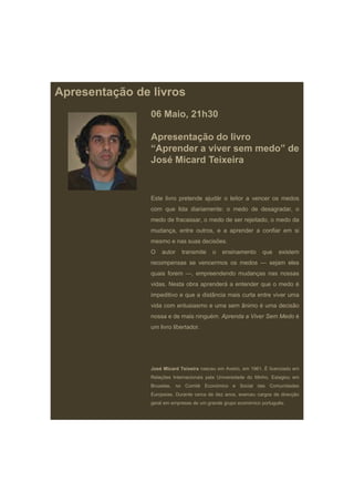 Apresentação de livros
                06 Maio, 21h30

                Apresentação do livro
                “Aprender a viver sem medo” de
                José Micard Teixeira


                Este livro pretende ajudár o leitor a vencer os medos
                com que lida diariamente: o medo de desagradar, o
                medo de fracassar, o medo de ser rejeitado, o medo da
                mudança, entre outros, e a aprender a confiar em si
                mesmo e nas suas decisões.
                O   autor    transmite    o   ensinamento       que    existem
                recompensas se vencermos os medos — sejam eles
                quais forem —, empreendendo mudanças nas nossas
                vidas. Nesta obra aprenderá a entender que o medo é
                impeditivo e que a distância mais curta entre viver uma
                vida com entusiasmo e uma sem ânimo é uma decisão
                nossa e de mais ninguém. Aprenda a Viver Sem Medo é
                um livro libertador.




                José Micard Teixeira nasceu em Aveiro, em 1961. É licenciado em
                Relações Internacionais pela Universidade do Minho. Estagiou em
                Bruxelas, no Comité Económico e Social das Comunidades
                Europeias. Durante cerca de dez anos, exerceu cargos de direcção
                geral em empresas de um grande grupo económico português.
 