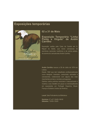 Exposições temporárias

                 02 a 31 de Maio

                 Exposição T
                 E      i ã Temporária “Li h
                                  á i “Linha
                 Ponto e Vírgula” de André
                 Carrilho
                 Exposição cedida pela Casa de Camilo em S.
                 Miguel de Seide, que reúne caricaturas de
                 escritores nacionais, l óf
                     it         i   i lusófonos e d outros países,
                                                    de     t í
                 da autoria do caricaturista André Carrilho.




                 André Carrilho nasceu a 26 de Julho de 1974 em
                 Lisboa.
                 Desde 1992 que tem trabalhado profissionalmente
                 como designer, ilustrador, cartoonista, animador e
                 caricaturista, colaborando com alguns dos mais
                 importantes jornais e revistas portuguesas.
                 Ganhou vários prémios nacionais e internacionais e
                 mostrou o seu trabalho em grupo ou individualmente
                 em exposições em Portugal, Espanha, Brasil,
                 França e Estados Unidos da América.



                 Local: S l P li l t d Bibli t
                 L   l Sala Polivalente da Biblioteca

                 Horários: 2ª a 6ª 10h00-18h30
                 Sábados: 10h00-13h00
 