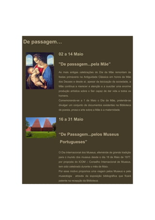 De passagem…

          02 a 14 Maio

          "De passagem...pela Mãe”
          As mais antigas celebrações do Dia da Mãe remontam às
          festas primaveris na Antiguidade Clássica em honra da Mãe
          dos Deuses e desde aí, apesar da laicização da sociedade, a
          Mãe continua a merecer a atenção e a suscitar uma enorme
          produção artística sobre o Ser capaz de dar vida a todos os
          homens.
          Comemorando-se a 1 de Maio o Dia da Mãe, pretende-se
          divulgar um conjunto de documentos existentes na Biblioteca
          de poesia prosa e arte sobre a Mãe e a maternidade
             poesia,                             maternidade.


          16 a 31 Maio


          “De Passagem pelos Museus
           De Passagem...pelos
           Portugueses”

          O Dia Internacional dos Museus, efeméride de grande tradição
          para o mundo dos museus desde o dia 18 de Maio de 1977,
          por proposta do ICOM – Conselho Internacional de Museus,
          tem sido celebrado durante o mês de Maio.
          Por esse motivo propomos uma viagem pelos Museus e pela
          museologia    através da exposição bibliográfica que ficará
          patente na recepção da Biblioteca.
 