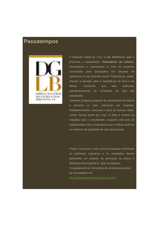 Passatempos

              A Direcção Geral do Livro e das Bibliotecas está a
              promover o passatempo “Voluntários da Leitura”,
                                     Voluntários    Leitura
              incentivando o voluntariado a nível de projectos
              concebidos     para    populações     em     situação   de
              isolamento ou de exclusão social. Pretende-se, assim,
              chamar a atenção para a importância do livro e da
              leitura,     mostrando         que    eles      melhoram
              significativamente    as      condições    de   vida    das
              populações.
              Havendo já alguns projectos de voluntariado em leitura
              a   decorrer   no     país,    sobretudo   em    hospitais,
              estabelecimentos prisionais e lares de terceira idade,
              muitos haverá ainda por criar. A ideia é motivar os
              cidadãos para o voluntariado, cruzando este acto de
              solidariedade com a importância que a leitura pode ter
              na melhoria da qualidade de vida das pessoas.




              Podem concorrer a este concurso pessoas individuais
              ou entidades colectivas e os candidatos devem
              apresentar um projecto de promoção da leitura à
              Biblioteca Municipal de S João da Madeira
                                      S.        Madeira.
              O regulamento e o formulário de candidatura podem
              ser consultados em:
              http://bibliotecasjmadeira.blogspot.com/
 