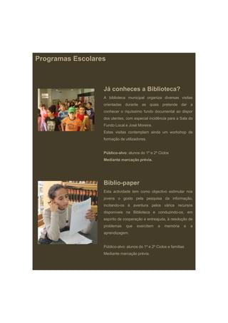 Programas Escolares



                  Já conheces a Biblioteca?
                  A biblioteca municipal organiza diversas visitas
                  orientadas durante as quais pretende dar a
                  conhecer o riquíssimo fundo documental ao dispor
                  dos utentes, com especial incidência para a Sala do
                  Fundo Local e José Moreira
                                     Moreira.
                  Estas visitas contemplam ainda um workshop de
                  formação de utilizadores.


                  Público-alvo: alunos do 1º e 2º Ciclos
                  Mediante marcação prévia.
                                ç p




                  Biblio-paper
                  Esta actividade tem como objectivo estimular nos
                  jovens o gosto pela pesquisa da informação
                                                  informação,
                  incitando-os à aventura pelos vários recursos
                  disponíveis na Biblioteca e conduzindo-os, em
                  espírito de cooperação e entreajuda, à resolução de
                  problemas    que    exercitem    a   memória    e   a
                  aprendizagem.


                  Público-alvo: alunos do 1º e 2º Ciclos e famílias
                  Mediante marcação prévia.
 
