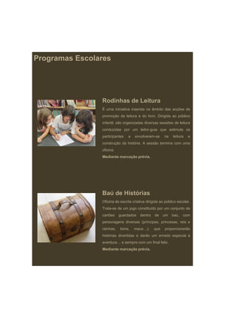 Programas Escolares




                Rodinhas de Leitura
                É uma iniciativa inserida no âmbito das acções de
                promoção da leitura e do livro. Dirigida ao público
                infantil,
                infantil são organizadas diversas sessões de leitura
                conduzidas por um leitor-guia que estimula os
                participantes   a   envolverem-se      na    leitura   e
                construção da história. A sessão termina com uma
                oficina.
                Mediante marcação prévia.




                Baú de Histórias
                Oficina de escrita criativa dirigida ao público escolar.
                Trata-se de um jogo constituído por um conjunto de
                cartões    guardados    dentro   de    um   baú,   com
                personagens diversas (príncipes, princesas, reis e
                rainhas,
                       ,   bons,
                               ,    maus…),
                                         ),      q
                                                 que   p p
                                                       proporcionarão
                histórias divertidas e darão um enredo especial à
                aventura… e sempre com um final feliz.
                Mediante marcação prévia.
 