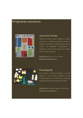 Programas escolares




                  Jornal de Parede
                  Oficina de escrita criativa dirigida ao público
                  escolar com o objectivo de promover a leitura e
                  despertar a atenção dos mais pequenos para as
                  notícias   da    actualidade    incentivando-os   à
                  produção de vários textos escritos com espírito
                  crítico, criativo e inovador.


                  Público-alvo: alunos do 1º e 2º ciclos
                  Mediante marcação prévia
                                    prévia.




                  Flanelógrafo
                  Uma iniciativa – dirigida às famílias – que visa
                  explorar e recriar contos tradicionais, sendo
                  complementada por uma oficina com a criação de
                  ilustrações sobre as personagens da história.
                  .


                  Público-alvo: Famílias e alunos do Pré-escolar
                  Mediante marcação prévia.
 