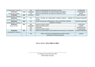 (7ª Semana do T. Comum). 19H MISSA NA COMUNIDADE SÃO FRANCISCO DE ASSIS LUCRÉCIA/RN
26/05/2013
(Santíssima Trindade)
DOM 16H30MIN MISSA NA COMUNIDADE DE SANTO ANTÔNIO DOS POBRES R. GODEIRO/RN
19H MISSA NA COMUNIDADE DO SAGRADO CORAÇÃO DE JESUS MATRIZ
27/05/2013
(8ª Semana do T. Comum).
SEG DIA TODO FOLGA SANT. DO LIMA
28/05/2013
(8ª Semana do T. Comum).
TER 19H MISSA E NOVENA NA COMUNIDADE SAGRADA FAMÍLIA – (BAIRRO DO
AÇUDE)
ALMINO AFONSO/RN
29/05/2013
(8ª Semana do T. Comum).
QUA 19H MISSA E NOVENA NA COMUNIDADE N. SRA. DO PERPÉTUO SOCORRO
(BAIRRO DA ESTAÇÃO)
ALMINO AFONSO/RN
30/05/2013
(Corpus Christi).
QUI 08H MISSA DE CORPUS CHRISTI LUCRÉCIA/RN
16H30MIN MISSA DE CORPUS CHISTI MATRIZ
18H PROCISSÃO PRINCIPAIS RUAS
19H MISSA DE CORPUS CHRISTI R. GODEIRO/RN
31/05/2013
(Visitação de N. Senhora).
SEX 17H MISSA NA COMUNIDADE DE SÃO FRANCISCO DAS CHAGAS- (ST. COROATÁ) ALMINO AFONSO/RN
19H MISSA E NOVENA DE ENCERRAMENTO DO MÊS DE MAIO
(COROAÇÃO DE NOSSA SENHORA)
MATRIZ
Almino Afonso, 22 de Abril de 2013.
_____________________________________________________________
Pe. George Lourenço dos Santos, MSF.
Administrador Paroquial
 