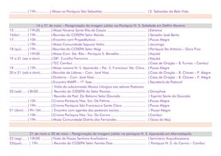 ................. | 19h..............| Missa na Paróquia São Sebastião ........................................... | S. Sebastião da Bela Vista
14 a 21 de maio – Peregrinação da imagem jubilar na Paróquia N. S. Soledade em Delfim Moreira
15 ............. | 19h30 .......... | Missa Novena Santa Rita de Cássia ....................................... | Extrema
16(ter) ....... | 19h.............. | Reunião do COSEPA Setor Mandu ......................................... | Senador José Bento
17 ............. | 10h.............. | Encontro com Propedêuticos.................................................. | Pouso Alegre
................. | 19h.............. | Missa Comunidade Sapucaí Velho......................................... | Jacutinga
18 (qui)...... | 19h.............. | Reunião do COSEPA Setor Mogi ............................................ | Paróquia Sto Antonio – Ouro Fino
................. | 19h30 .......... | Missa Com. Sta. Rita – Paróquia S. Benedito........................... | Itajubá
19 a 21 (sex a dom) .......... | 28º. Cursilho Feminino ......................................................... | Itajubá
................. ...................... | TLC Cambuí ......................................................................... | Casa de Oração – B. Furnas – Cambuí
19 ............. | 19h.............. | Missa novena N. S. Aparecida – Par. S. Francisco/ Sta. Clara.. | Pouso Alegre
20 e 21 (sab e dom).......... | Reunião de Líderes – Com. Javé Nissi ................................... | Casa de Oração – B. Chaves – P. Alegre
................. ...................... | Diretoria – Com. Javé Nissi ................................................... | Casa de Oração – B. Chaves – P. Alegre
................. ...................... | Encontro INAPF – 1ª. fase ..................................................... | Secretaria de Pastoral
................. ...................... | Visita da subcomissão Música Litúrgica aos setores Pastorais
20 (sab)..... | 8h30 ............ | Reunião do COSEPA do Setor Paraíso................................... | Gonçalves
................. ...................... | Reunião da Past. Do Batismo Setor Dourado ......................... | Espírito Santo do Dourado
................. | 10h.............. | Crisma Paróquia Nsa. Sra. De Fátima.................................... | Pouso Alegre
................. | 19h.............. | Crisma Paróquia São Francisco e Santa Clara........................ | Pouso Alegre
21 (dom) ... | 9h-16h......... | Encontro com agentes das pastorais sociais........................... | Pouso Alegre
................. | 10h.............. | Crisma Paróquia Nsa. Sra. Do Carmo ................................... | Cambuí
................. | 19h.............. | Missa Comunidade Distrito dos Fernandes ............................. | Tócos do Moji
21 de maio a 28 de maio – Peregrinação da imagem jubilar na paróquia N. S. Aparecida em Marmelópolis
22 (seg) ..... | 10h30 ......... | Festa de Nossa Senhora Auxiliadora ...................................... | Seminário Arquidiocesano
23(qua)...... | 19h ............ | Reunião do COSEPA Setor Fernão Dias................................. | Paróquia N. S. do Carmo – Cambuí
 