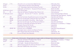 24 (qui)...... | 11h.............. | Encontro com os missionários Redentoristas ........................... | Wenceslau Braz
24-27........ ..................... | Visita pastoral à Paróquia São Sebastião .............................. | Senador Amaral
25-26........ ...................... | 41ª. Assembleia Nacional da Pastoral Familiar...................... | Aparecida – SP
................. ...................... | Adoração ao Santíssimo – Equipes de Nossa Senhora............. | Borda da Mata
26-28 (sex a dom)............. | TLC Grupo Oásis.................................................................. | Casa da Criança – B
26 ............. 9h.................. | Reunião da Pastoral Presbiteral Setor Extremo Sul ................... | Camanducaia
27-28 (sab e dom) ............ | Querigma – Encontro de 1º. Anúncio – Javé Nissi.................. | Casa de Oração Bairro Chaves
................. ...................... | OVISA .................................................................................. | Paróquia São José Operário - Itajubá
27 ............. | 8h................| Reunião Comissão Arquidiocesana para a Liturgia (CAL) ........ | Secretaria de Pastoral
................. | 8h30 ............| Reuniao Coordenação Catequese Setor Fernão Dias ............... | Córrego do Bom Jesus
................. | 8h30 ............| Encontro de Acólitos e Coroinhas – Setor Paraíso..................... | Paraisópolis
................. | 9h................| Reunião Coordenação Arq. Da Pastoral do Batismo ................ | Secretaria de Pastoral
................. | 9h................| Reunião Coordenação da Pastoral do Dízimo.......................... | Paróquia N. S. de Fátima – P. Alegre
................. ......................| Simpósio Nacional da Família ................................................ | Aparecida
28 ............. .......................| Solenidade da Ascensão do Senhor ........................................ | Paróquias
................. | 8h30-16h.....| Encontro com os COMIPAS .................................................... | Seminário Arquidiocesano
................. .......................| Formação sobre o diretório da Pastoral Familiar...................... | A definir
................. ......................| 89ª. Peregrinação Nacional das Famílias................................ | Aparecida – SP
................. | 18h..............| Crisma Paróquia São Sebastião.............................................. | Senador Amaral
28 de maio a 04 de junho – Peregrinação da imagem jubilar na Paróquia Santo Antonio em Itajubá
29(seg) ...... | 10h .............| Reunião da Pastoral Presbiteral Setor Mandu ......................... | Paróquia São Cristóvão – P. Alegre
30-31........ | 9h ...............| Atualização Teológica do Clero ............................................. | Seminário
................. ......................| Formação – Equipes de Nossa Senhora.................................. | Borda da Mata
31 ............. |19h ..............|Missa Comemorativa de 166 anos Paróquia S. José ................ |Paraisópolis
................. |19h...............| Reunião COSEPA Setor Alto da Serra ...................................... | Ibitiura de Minas
 
