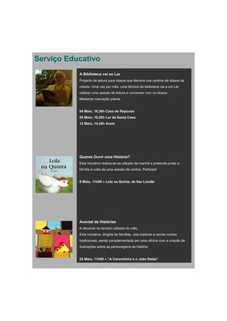 Serviço Educativo
           A Biblioteca vai ao Lar
           Projecto de leitura para idosos que decorre nos centros de idosos da
           cidade. Uma vez por mês, uma técnica da biblioteca vai a um Lar
           realizar uma sessão de leitura e conversar com os idosos.
           Mediante marcação prévia.


           04 Maio, 16,30h Casa de Repouso
           05 Maio, 10,30h Lar da Santa Casa
           12 Maio, 14,30h Acais




           Queres Ouvir uma História?
           Esta iniciativa realiza-se ao sábado de manhã e pretende juntar a
           família à volta de uma sessão de contos. Participe!


           8 Maio, 11h00 » Lola na Quinta, de Ilse Loodts




           Avental de Histórias
           A decorrer no terceiro sábado do mês.
           Esta iniciativa, dirigida às famílias, visa explorar e recriar contos
           tradicionais, sendo complementada por uma oficina com a criação de
           ilustrações sobre as personagens da história.


           22 Maio, 11h00 » “A Carochinha e o João Ratão”
 