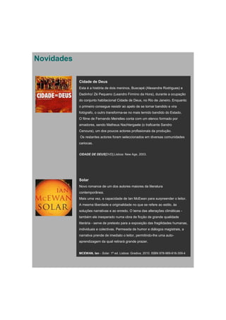 Novidades

            Cidade de Deus
            Esta é a história de dois meninos, Buscapé (Alexandre Rodrigues) e
            Dadinho/ Zé Pequeno (Leandro Firmino da Hora), durante a ocupação
            do conjunto habitacional Cidade de Deus, no Rio de Janeiro. Enquanto
            o primeiro consegue resistir ao apelo de se tornar bandido e vira
            fotógrafo, o outro transforma-se no mais temido bandido do Estado.
            O filme de Fernando Meirelles conta com um elenco formado por
            amadores, sendo Matheus Nachtergaele (o traficante Sandro
            Cenoura), um dos poucos actores profissionais da produção.
            Os restantes actores foram seleccionados em diversas comunidades
            cariocas.


            CIDADE DE DEUS[DVD].Lisboa: New Age, 2003.




            Solar
            Novo romance de um dos autores maiores da literatura
            contemporânea.
            Mais uma vez, a capacidade de Ian McEwan para surpreender o leitor.
            A mesma liberdade e originalidade no que se refere ao estilo, às
            soluções narrativas e ao enredo. O tema das alterações climáticas -
            também ele inesperado numa obra de ficção de grande qualidade
            literária - serve de pretexto para a exposição das fragilidades humanas,
            individuais e colectivas. Permeada de humor e diálogos magistrais, a
            narrativa prende de imediato o leitor, permitindo-lhe uma auto-
            aprendizagem da qual retirará grande prazer.


            MCEWAN, Ian - Solar. 1ª ed. Lisboa: Gradiva, 2010. ISBN 978-989-616-359-4
 