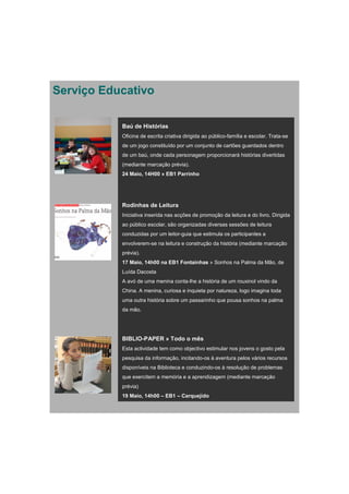 Serviço Educativo

           Baú de Histórias
           Oficina de escrita criativa dirigida ao público-família e escolar. Trata-se
           de um jogo constituído por um conjunto de cartões guardados dentro
           de um baú, onde cada personagem proporcionará histórias divertidas
           (mediante marcação prévia).
           24 Maio, 14H00 » EB1 Parrinho




           Rodinhas de Leitura
           Iniciativa inserida nas acções de promoção da leitura e do livro. Dirigida
           ao público escolar, são organizadas diversas sessões de leitura
           conduzidas por um leitor-guia que estimula os participantes a
           envolverem-se na leitura e construção da história (mediante marcação
           prévia).
           17 Maio, 14h00 na EB1 Fontaínhas » Sonhos na Palma da Mão, de
           Luída Dacosta
           A avó de uma menina conta-lhe a história de um rouxinol vindo da
           China. A menina, curiosa e inquieta por natureza, logo imagina toda
           uma outra história sobre um passarinho que pousa sonhos na palma
           da mão.




           BIBLIO-PAPER » Todo o mês
           Esta actividade tem como objectivo estimular nos jovens o gosto pela
           pesquisa da informação, incitando-os à aventura pelos vários recursos
           disponíveis na Biblioteca e conduzindo-os à resolução de problemas
           que exercitem a memória e a aprendizagem (mediante marcação
           prévia)
           19 Maio, 14h00 – EB1 – Carquejido
 