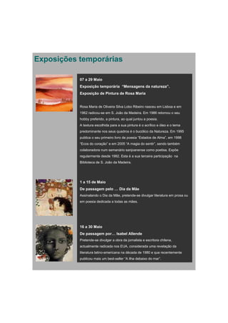 Exposições temporárias

           07 a 29 Maio
           Exposição temporária “Mensagens da natureza”.
           Exposição de Pintura de Rosa Maria


           Rosa Maria de Oliveira Silva Lobo Ribeiro nasceu em Lisboa e em
           1962 radicou-se em S. João da Madeira. Em 1986 retomou o seu
           hobby preferido, a pintura, ao qual juntou a poesia.
           A textura escolhida para a sua pintura é o acrílico e óleo e o tema
           predominante nos seus quadros é o bucólico da Natureza. Em 1995
           publica o seu primeiro livro de poesia “Estados de Alma”, em 1998
           “Ecos do coração” e em 2005 “A magia do sentir”, sendo também
           colaboradora num semanário sanjoanense como poetisa. Expõe
           regularmente desde 1992. Esta é a sua terceira participação na
           Biblioteca de S. João da Madeira.




           1 a 15 de Maio
           De passagem pelo … Dia da Mãe
           Assinalando o Dia da Mãe, pretende-se divulgar literatura em prosa ou
           em poesia dedicada a todas as mães.




           16 a 30 Maio
           De passagem por… Isabel Allende
           Pretende-se divulgar a obra da jornalista e escritora chilena,
           actualmente radicada nos EUA, considerada uma revelação da
           literatura latino-americana na década de 1980 e que recentemente
           publicou mais um best-seller “A ilha debaixo do mar”.
 