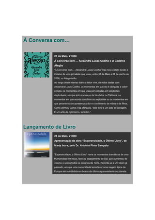 À Conversa com…

           27 de Maio, 21H30
           À Conversa com … Alexandra Lucas Coelho e O Caderno
           Afegão
           “À Conversa com… Alexandra Lucas Coelho” traz-nos o relato lúcido e
           incisivo de uma jornalista que viveu, entre 31 de Maio e 28 de Junho de
           2008, no Afeganistão.
           Ao longo deste intenso diário o leitor vive, de mãos dadas com
           Alexandra Lucas Coelho, os momentos em que ela é obrigada a cobrir
           o rosto, os momentos em que viaja por estradas em condições
           deploráveis, sempre sob a ameaça de bandidos ou Talibans, os
           momentos em que acorda com tiros ou explosões ou os momentos em
           que perante ela se apresenta a dor e o sofrimento de mães e de filhos.
           Como afirmou Carlos Vaz Marques, “este livro é um acto de coragem.
           É um acto de optimismo, também.”




Lançamento de Livro
           28 de Maio, 21H30
           Apresentação da obra “Esperancidade, o Último Livro”, de
           Martz Inura, pelo Dr. António Pinto Sampaio


           “Esperancidade, o Último Livro” narra os momentos dramáticos de uma
           Humanidade em risco, face ao esgotamento do Sol, que aumentou de
           volume e secou todos os oceanos da Terra. Reporta-se a um futuro já
           passado, em que uma comunidade tenta fazer uma viagem épica da
           Europa até à Antártida em busca da última água existente no planeta.
 