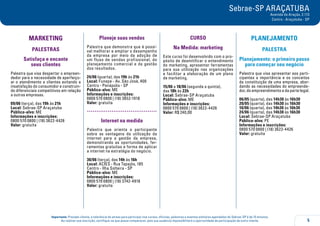 5
Importante: Prezado cliente, a tolerância de atraso para participar nos cursos, oficinas, palestras e eventos similares agendados do Sebrae-SP é de 15 minutos.
Ao realizar sua inscrição, certifique-se que possa comparecer, pois sua ausência impossibilitará a oportunidade de participação de outro cliente.
Sebrae-SP ARAÇATUBA
Avenida do Araçás, 2.113
Centro - Araçatuba - SP
MARKETING
PALESTRAS
Satisfaça e encante
seus clientes
Palestra que visa despertar o empreen-
dedor para a necessidade de aperfeiço-
ar o atendimento a clientes evitando a
insatisfação do consumidor e construin-
do diferenciais competitivos em relação
a outras empresas.
09/06 (terça), das 19h às 21h
Local: Sebrae-SP Araçatuba
Público-alvo: ME
Informações e inscrições:
0800 570 0800 | (18) 3622-4426
Valor: gratuita
Planeje suas vendas
Palestra que demonstra que é possí-
vel melhorar e ampliar o desempenho
da empresa por meio da adoção de
um fluxo de vendas profissional, do
planejamento comercial e da gestão
dos resultados.
24/06 (quarta), das 19h às 21h
Local: Funepe - Av. São José, 400
Centro - Penápolis - SP
Público-alvo: ME
Informações e inscrições:
0800 570 0800 | (18) 3652-1918
Valor: gratuita
.....................................
Internet na medida
Palestra que orienta o participante
sobre as vantagens da utilização da
internet para a gestão da empresa,
demonstrando as oportunidades, fer-
ramentas gratuitas e forma de aplicar
a internet na estratégia do negócio.
30/06 (terça), das 14h às 16h
Local: ACIES - Rua Tapajós, 185
Centro - Ilha Solteira - SP
Público-alvo: ME
Informações e inscrições:
0800 570 0800 | (18) 3742-4918
Valor: gratuita
CURSO
Na Medida: marketing
Este curso foi desenvolvido com o pro-
pósito de desmitificar o entendimento
do marketing, apresentar ferramentas
para sua utilização nas organizações
e facilitar a elaboração de um plano
de marketing.
15/06 a 18/06 (segunda a quinta),
das 18h às 22h
Local: Sebrae-SP Araçatuba
Público-alvo: ME
Informações e inscrições:
0800 570 0800 | (18) 3622-4426
Valor: R$ 240,00
PLANEJAMENTO
PALESTRA
Planejamento: o primeiro passo
para começar seu negócio
Palestra que visa apresentar aos parti-
cipantes a importância e os conceitos
da constituição de uma empresa, abor-
dando as necessidades do empreende-
dor, do empreendimento e da parte legal.
06/05 (quarta), das 14h30 às 16h30
20/05 (quarta), das 14h30 às 16h30
10/06 (quarta), das 14h30 às 16h30
24/06 (quarta), das 14h30 às 16h30
Local: Sebrae-SP Araçatuba
Público-alvo: PE
Informações e inscrições:
0800 570 0800 | (18) 3622-4426
Valor: gratuita
 