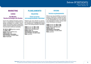 5
Importante: Prezado cliente, a tolerância de atraso para participar nos cursos, oficinas, palestras e eventos similares agendados do Sebrae-SP é de 15 minutos.
Ao realizar sua inscrição, certifique-se que possa comparecer, pois sua ausência impossibilitará a oportunidade de participação de outro cliente.
Sebrae-SP BOTUCATU
Rua Dr. Costa Leite, 1.570
Centro - Botucatu - SP
MARKETING
curso
Na Medida:
Gestão Estratégica de Vendas
Curso com o objetivo de apoiar o empre-
sário a compreender os benefícios da
gestão estratégica de vendas, conhe-
cendo o perfil doseu cliente, preparando
melhor a equipe e adotando uma postura
favorável para melhores resultados.
18, 19, 25 e 26/06 (quinta e sexta),
das 19h às 23h
Local: Sebrae-SP Botucatu
Público-alvo: ME
Informações e inscrições:
0800 570 0800 | (14) 3815-9020
Valor: R$ 240,00
PLANEJAMENTO
PALESTRA
Como se tornar
microempreendedor individual
Palestra que visa informar os partici-
pantes sobre os principais aspectos da
lei complementar 128/2008 que dispõe
sobre o microempreendedor individual.
19/05 (terça), das 19h às 21h
16/06 (terça), das 19h às 21h
Local: Sebrae-SP Botucatu
Público-alvo: PE
Informações e inscrições:
0800 570 0800 | (14) 3815-9020
Valor: gratuita
OFICINA
Invista no planejamento
Oficina que visa sensibilizar os partici-
pantes a identificar e analisar as opor-
tunidades de negócio e iniciar o proces-
so de planejamento de uma empresa,
com exposição de vídeos, textos, dinâ-
micas individuais e em grupo.
14/05 (quinta), das 19h às 22h
17/06 (quarta), das 19h às 22h
Local: Sebrae-SP Botucatu
Público-alvo: PE
Informações e inscrições:
0800 570 0800 | (14) 3815-9020
Valor: gratuita
 