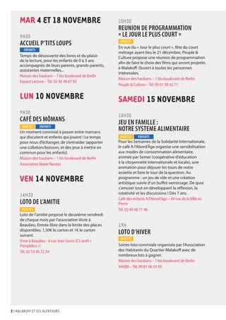 MAR 4 ET 18 NOVEMBRE 
9H30 
ACCUEIL P’TITS LOUPS 
Temps de découverte des livres et du plaisir 
de la lecture, pour les enfants de 0 à 3 ans 
accompagnés de leurs parents, grands-parents, 
assistantes maternelles... 
Maison des haubans – 1 bis boulevard de Berlin 
Espace Lecture – Tél. 02 40 48 67 93 
LUN 10 NOVEMBRE 
9H30 
CAFÉ DES MÔMANS 
Un moment convivial à passer entre mamans 
qui discutent et enfants qui jouent ! Le temps 
pour nous d’échanger, de s’entraider (apporter 
une collation/boisson, et des jeux à mettre en 
commun pour les enfants). 
Maison des haubans – 1 bis boulevard de Berlin 
Association Mater’Nantes 
VEN 14 NOVEMBRE 
14H30 
LOTO DE L’AMITIE 
Loto de l'amitié proposé le deuxième vendredi 
de chaque mois par l’association Vivre à 
Beaulieu. Entrée libre dans la limite des places 
disponibles. 1,50€ le carton et 1€ le carton 
suivant. 
Vivre à Beaulieu - 6 rue Jean Gorin (C5 arrêt « 
Pompidou ») 
Tél. 02 53 45 72 24 
2 I malakoff et ses alentours 
20h30 
REUNION DE PROGRAMMATION 
« LE JOUR LE PLUS COURT » 
En vue du « Jour le plus court », fête du court 
métrage ayant lieu le 21 décembre, Peuple & 
Culture propose une réunion de programmation 
afin de faire le choix des films qui seront projetés 
à Malakoff. Ouvert à toutes les personnes 
intéressées. 
Maison des haubans – 1 bis boulevard de Berlin 
Peuple & Culture – Tél. 09 61 58 42 71 
SAMEDI 15 NOVEMBRE 
10H30 
JEU EN FAMILLE : 
NOTRE SYSTEME ALIMENTAIRE 
Pour les Semaines de la Solidarité Internationale, 
le café A l'Abord'Âge organise une sensibilisation 
aux modes de consommation alimentaire, 
animée par Semer (coopérative d'éducation 
à la citoyenneté internationale et locale), une 
animation pour déjouer les tours de notre 
assiette et faire le tour de la question. Au 
programme : un jeu de rôle et une création 
artistique suivie d'un buffet-vernissage. De quoi 
s'amuser tout en développant la réflexion, la 
créativité et les discussions ! Dès 7 ans. 
Café des enfants A l’Abord’âge – 94 rue de la Ville en 
Pierre 
Tél. 02 40 48 71 46 
19H 
LOTO D’HIVER 
Soirée loto conviviale organisée par l’Association 
des Habitants du Quartier Malakoff avec de 
nombreux lots à gagner. 
Maison des haubans – 1 bis boulevard de Berlin 
AHQM – Tél. 09 81 06 93 95 
ENFANTS 
ADULTES ENFANTS 
ADULTES 
ADULTES 
ADULTES ENFANTS 
ADULTES 
 
