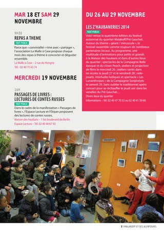 3 I malakoff et ses alentours 
MAR 18 ET SAM 29 
NOVEMBRE 
9H30 
REPAS A THEME 
Parce que « convivialité » rime avec « partager », 
l’association La Malle à Case propose chaque 
mois des repas à thème à concocter et déguster 
ensemble. 
La Malle à Case – 2 rue de Hongrie 
Tél. : 02 40 75 63 74 
MERCREDI 19 NOVEMBRE 
16H 
PASSAGES DE LIVRES : 
LECTURES DE CONTES RUSSES 
Dans le cadre de la manifestation « Passages de 
livres », l’Espace Lecture et l’Orpan proposent 
des lectures de contes russes. 
Maison des haubans – 1 bis boulevard de Berlin 
Espace Lecture – Tél. 02 40 48 67 93 
DU 26 AU 29 NOVEMBRE 
LES Z’HAUBANERIES 2014 
Voici venue la quatrième édition du festival 
automnal du quartier Malakoff/Pré Gauchet. 
Autour du thème « géant / minuscule », le 
festival rassemble comme toujours de nombreux 
partenaires locaux. Au programme, une 
multitude d’animations pour petits et grands 
à la Maison des haubans et dans d’autres lieux 
du quartier : spectacles de la Compagnie Belle 
époque et du clown Peach, ateliers et projection 
de films le mercredi 26 ; ateliers variés dans 
les écoles le jeudi 27 et le vendredi 28 ; vide-jouets, 
interludes ludiques et spectacle « Les 
Lunanthropes » de la Compagnie Sonjévéyés 
le samedi 29. Sans oublier le traditionnel apéro 
concert pour se réchauffer le jeudi soir dans les 
venelles du Pré Gauchet… 
Divers lieux du quartier 
Informations – Tél. 02 40 47 70 53 ou 02 40 41 59 60 
tout public 
tout public 
tout public 
 