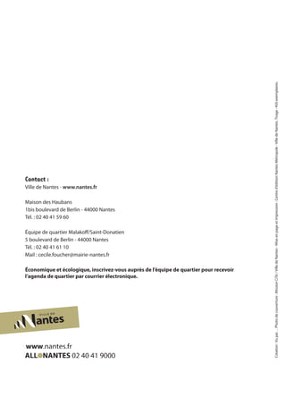 Contact : 
Ville de Nantes - www.nantes.fr 
Maison des Haubans 
1bis boulevard de Berlin - 44000 Nantes 
Tél. : 02 40 41 59 60 
Équipe de quartier Malakoff/Saint-Donatien 
5 boulevard de Berlin - 44000 Nantes 
Tél. : 02 40 41 61 10 
Mail : cecile.foucher@mairie-nantes.fr 
Économique et écologique, inscrivez-vous auprès de l’équipe de quartier pour recevoir 
l’agenda de quartier par courrier électronique. 
Création : Vu par… Photo de couverture : Mission CiTé / Ville de Nantes - Mise en page et impression : Centre d’édition Nantes Métropole - Ville de Nantes. Tirage : 450 exemplaires. 
