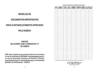 CONTROLE RESUMIDO DA MOVIMENTAÇÃO DE ANIMAIS




                   MODELOS DE

        DOCUMENTOS IMPORTANTES

 PARA O ESTABELECIMENTO APROVADO

                   PELO SISBOV



                 ANEXOS
       DE ACORDO COM A NORMATIVA 17ª
                DO SISBOV



OBS: Esses modelos de documentos podem ser encontrados
no site da certificadora PROPAMPA, www.propampa.com.br e
no site da Associação Brasileira de Hereford e Braford,
www.hereford.com.br ou www.braford.com.br e na Associação   * - N° referente à ficha de controle de movimentação dos animais do SISBOV, na 2° parte desse livro.

Brasileira de Certificadoras – ACERTA.

                            54                                                                                               23
 