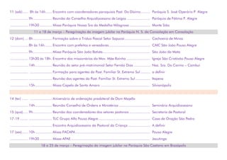 11 (sab)..... 8h às 16h...... Encontro com coordenadores paroquiais Past. Do Dízimo......... Paróquia S. José Operário P. Alegre
................. 9h.................. Reunião do Conselho Arquidiocesano de Leigos ...................... Paróquia de Fátima P. Alegre
................. 19h30............ Missa Paróquia Nossa Sra da Medalha Milagrosa .................... Monte Sião
11 a 18 de março – Peregrinação da imagem jubilar na Paróquia N. S. da Consolação em Consolação
12 (dom) ... 8h.................. Formação sobre o Tríduo Pascal Setor Sapucaí......................... Cachoeira de Minas
................. 8h às 16h....... Encontro com prefeitos e vereadores........................................ CAIC São João Pouso Alegre
................. 9h.................. Missa Paróquia São João Batista.............................................. São João da Mata
................. 13h30 às 18h. Encontro dos missionários do Mov. Mãe Rainha ....................... Igreja São Cristóvão Pouso Alegre
................. 14h................ Reunião do setor pré-matrimonial Setor Fernão Dias ................ Nsa. Sra. Do Carmo – Cambuí
................. ..................... Formação para agentes da Past. Familiar St. Extremo Sul ......... a definir
................. ...................... Reunião dos agentes da Past. Familiar St. Extremo Sul .............. Itapeva
................. 15h................ Missa Capela de Santo Amaro ................................................ Silvianópolis
14 (ter) ...... ..................... Aniversário de ordenação presbiteral de Dom Majella
................. 14h................ Reunião Conselho de Ordens e Ministérios .............................. Seminário Arquidiocesano
15 (qua)..... 9h.................. Reunião dos coordenadores dos setores pastorais .................... Secretaria de Pastoral
17-19........ ...................... TLC Grupo Alfa Pouso Alegre.................................................. Casa de Oração São Pedro
................. ...................... Encontro Arquidiocesano da Pastoral da Criança ..................... A definir
17 (sex)...... 10h................ Missa FACAPA ........................................................................ Pouso Alegre
................. 19h30............ Missa APAE ............................................................................ Jacutinga
18 a 25 de março – Peregrinação da imagem jubilar na Paróquia São Caetano em Brazópolis
 