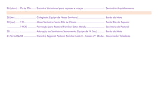 26 (dom) ... 9h às 15h....... Encontro Vocacional para rapazes e moças ............................. Seminário Arquidiocesano
28 (ter) ...... ...................... Colegiado (Equipe de Nossa Senhora)..................................... Borda da Mata
30 (qui)...... 19h................ Missa Santuário Santa Rita de Cássia....................................... Santa Rita do Sapucaí
................. 19h30............ Formação para Pastoral Familiar Setor Mandu......................... Secretaria de Pastoral
30 ............. ...................... Adoração ao Santíssimo Sacramento (Equipe de N. Sra.).......... Borda da Mata
31/03 a 02/04 ................. Encontro Regional Pastoral Familiar Leste II – Casais 2ª. União. Governador Valadares
 