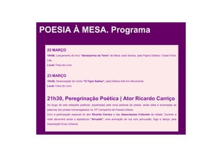 POESIA À MESA. Programa

 22 MARÇO
 18h00, Lançamento do livro “Sereiazinha da Terra” de Maria José Santos, pela Papiro Editora / Great Point,
 Lda.
 Local: Feira do Livro



 23 MARÇO
 15h30, Dinamização do Conto “O Tigre Xadrez”, pela Editora Arte Em Movimento
 Local: Feira do Livro




 21h30, Peregrinação Poética | Ator Ricardo Carriço
 Ao longo de seis estações poéticas, espalhadas pela zona pedonal da cidade, serão ditas e encenadas as
 palavras dos poetas homenageados na 10ª Campanha da Poesia à Mesa.
 Com a participação especial do ator Ricardo Carriço e das Associações Culturais da cidade. Durante a
 noite decorrerá ainda o espetáculo “Arruada”, uma animação de rua com percussão, fogo e dança, pela
 Associação Ecos Urbanos.
 