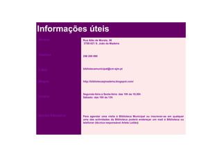 Informações úteis
Morada              Rua Alão de Morais, 36
                    3700-021 S. João da Madeira



Telefone            256 200 890




E.Mail              bibliotecamunicipal@cm-sjm.pt



Blogue              http://bibliotecasjmadeira.blogspot.com/



                    Segunda-feira a Sexta-feira: das 10h às 18,30h
Horário             Sábado: das 10h às 13h




Serviço Educativo   Para agendar uma visita à Biblioteca Municipal ou inscrever-se em qualquer
                    uma das actividades da Biblioteca poderá endereçar um mail à Biblioteca ou
                    telefonar (técnica responsável Arlete Leitão)
 