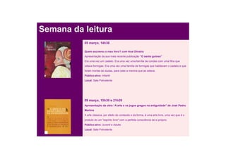 Semana da leitura
          05 março, 14h30

          Quem escreveu o meu livro? com Ana Oliveira
          Apresentação da sua mais recente publicação “O santo guloso”
          Era uma vez um castelo. Era uma vez uma família de condes com uma filha que
          odiava formigas. Era uma vez uma família de formigas que habitavam o castelo e que
          foram mortas às dúzias, para calar a menina que as odiava.
          Público-alvo: Infantil
          Local: Sala Polivalente




          09 março, 15h30 e 21h30
          Apresentação da obra “A arte e os jogos gregos na antiguidade” de José Pedro
          Martins
          A arte clássica, por efeito do conteúdo e da forma, é uma arte livre, uma vez que é o
          produto do um "espírito livre" com a perfeita consciência de si próprio.
          Público-alvo: Juvenil e Adulto
          Local: Sala Polivalente
 