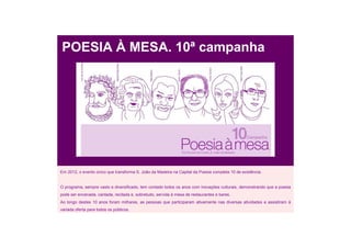 POESIA À MESA. 10ª campanha




Em 2012, o evento único que transforma S. João da Madeira na Capital da Poesia completa 10 de existência.


O programa, sempre vasto e diversificado, tem contado todos os anos com inovações culturais, demonstrando que a poesia
pode ser encenada, cantada, recitada e, sobretudo, servida à mesa de restaurantes e bares.
Ao longo destes 10 anos foram milhares, as pessoas que participaram ativamente nas diversas atividades e assistiram à
variada oferta para todos os públicos.
 