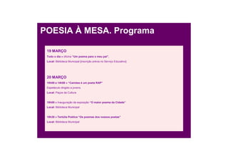 POESIA À MESA. Programa

 19 MARÇO
 Todo o dia » oficina “Um poema para o meu pai”.
 Local: Biblioteca Municipal [inscrição prévia no Serviço Educativo]




 20 MARÇO
 10h00 e 14h00 » “Camões é um poeta RAP”
 Espetáculo dirigido a jovens.
 Local: Paços da Cultura


 18h00 » Inauguração da exposição “O maior poema da Cidade”
 Local: Biblioteca Municipal


 18h30 » Tertúlia Poética “Os poemas dos nossos poetas”
 Local: Biblioteca Municipal
 