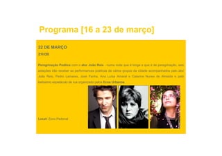 Programa [16 a 23 de março]
22 DE MARÇO
21H30

Peregrinação Poética com o ator João Reis - numa noite que é longa e que é de peregrinação, seis
estações irão receber as performances poéticas de vários grupos da cidade acompanhados pelo ator
João Reis, Pedro Lamares, José Fanha, Ana Luísa Amaral e Catarina Nunes de Almeida e pelo
                                                                                     p
belíssimo espetáculo de rua organizado pelos Ecos Urbanos.




Local: Zona Pedonal
 