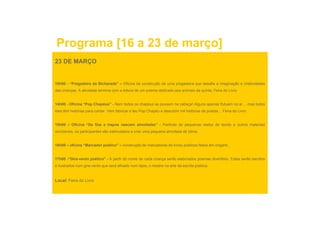 Programa [16 a 23 de março]
23 DE MARÇO


10h00 - “Pregadeira da Bicharada” – Oficina de construção de uma pregadeira que desafia a imaginação e criatividades
das crianças. A atividade termina com a leitura de um poema dedicado aos animais da quinta. Feira do Livro


14h00 - Oficina “Pop Chapéus” - Nem todos os chapéus se pousam na cabeça! Alguns apenas flutuam no ar… mas todos
eles têm histórias para contar. Vem fabricar o teu Pop Chapéu e descobrir mil histórias de poetas… Feira do Livro
                   p                                 p    p                                p


15h00 – Oficina “De fios e trapos nascem almofadas” - Partindo de pequenos restos de tecido e outros materiais
recicláveis, os participantes são estimulados a criar uma pequena almofada de bilros.


16h00 – oficina “Marcador poético” – construção de marcadores de livros poéticos feitos em origami.


17h00 -“Gira-vento poético” - A partir do nome de cada criança serão elaborados poemas divertidos. Estes serão escritos
e ilustrados num gira-vento que será afixado num lápis, o mestre na arte da escrita poética.
                 gira vento


Local: Feira do Livro
 