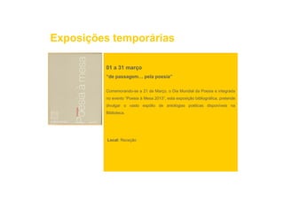 Exposições temporárias

         01 a 31 março
         “de passagem pela poesia”
             passagem…


         Comemorando-se a 21 de Março, o Dia Mundial da Poesia e integrada
         no evento “Poesia à Mesa 2013”, esta exposição bibliográfica, pretende
                                       ,        p ç           g      ,p
         divulgar o vasto espólio de antologias poéticas disponíveis na
         Biblioteca.




          Local: Receção
 