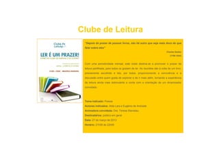 Clube de Leitura
 “Depois do prazer de possuir livros, não há outro que seja mais doce do que
 falar sobre eles”
                                                                        Charles Nodier
                                                                            (1780-1844)


 Com uma periodicidade mensal, este clube destina-se a promover o prazer da
 leitura partilhada, para todos os gostam de ler. As reuniões são à volta de um livro,
 previamente escolhido e lido, por todos, proporcionando a convivência e a
 discussão entre quem gosta de explorar e de ir mais além tornando a experiência
                                                     além,
 da leitura ainda mais estimulante e conta com a orientação de um dinamizador
 convidado.




 Tema indicado: Poesia
 Autores indicados: Alda Lara e Eugénio de Andrade
 Animadora convidada: Dra. Teresa Stanislau
 Destinatários: público em geral
 D i ái          úbli          l
 Data: 27 de março de 2013
 Horário: 21h00 às 22h00
 