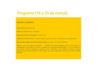 Programa [16 a 23 de março]

DURANTE A SEMANA:


Feira do Livro, loja Nova Era

Poesia na Corda, Praça Luís Ribeiro

Exposição Poesia de Encantar, Feira do Livro

À Mesa Com Poesia (Pedro Lamares, escolas, grupos de teatro e participantes na peregrinação)

Declamação Poética nas fábricas pertencentes ao Roteiro do Turismo Industrial
       ç                        p

“Solta a tua voz e grava um poema” - O Centro de Leitura Especial (CLE) convida todos os
sanjoanenses a emprestar a voz para a gravação de um poema que dará origem ao CD “A minha voz
num poema”. Este CD integrará o espólio do CLE, permitindo a sua fruição por todos os utentes
daquele espaço Desta forma fica o mote: traga o seu poema preferido ou escolha um poema na Feira
        espaço.
do Livro.
 