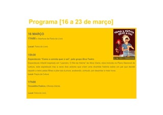Programa [16 a 23 de março]
16 MARÇO
11h00 » Abertura da Feira do Livro

Local: Feira do Livro


15h30
Espectáculo “Como a comida quer o sal”, pelo grupo Bica Teatro
Espectáculo infantil inspirado em “Leandro, O Rei da Helíria” de Alice Vieira, obra incluída no Plano Nacional de
Leitura, este espetáculo traz a cena dois actores que criam uma divertida história sobre um pai que decide
repartir o reino pelas filhas e põe-nas à prova, acabando, contudo, por deserdar a mais nova.
                                põe nas
Local: Paços da Cultura



17h00
Trocadilho Poético, Oficinas infantis


Local: Feira do Livro
 