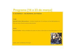 Programa [16 a 23 de março]
21 DE MARÇO – DIA MUNDIAL DA POESIA


11h00
Estendal Poético Metropolitano – iniciativa conjunta dos 16 municípios da Área Metropolitana do
Porto que reúne diversos poemas seleccionados




11h15
Sintonia Poética - leitura simultânea de poesia em todos os Municípios da Área Metropolitana do Porto




Local: Jardim da Biblioteca Municipal
 