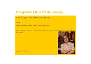 Programa [16 a 23 de março]
21 DE MARÇO – DIA MUNDIAL DA POESIA

14h00
"Quem escreveu o meu livro?" com Alice Vieira


Acção dirigida aos alunos do 1º ciclo durante a qual a escritora e poetisa Alice Vieira apresentará a sua
obra poética.
 b     éti




Local: Sala Polivalente
 