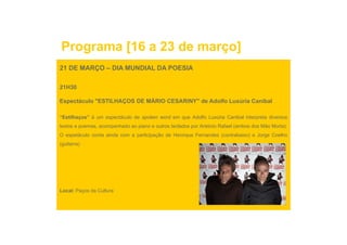 Programa [16 a 23 de março]
21 DE MARÇO – DIA MUNDIAL DA POESIA

21H30

Espectáculo "ESTILHAÇOS DE MÁRIO CESARINY" de Adolfo Luxúria Canibal

“Estilhaços” é um espectáculo de spoken word em que Adolfo Luxúria Canibal interpreta diversos
textos e poemas, acompanhado ao piano e outros teclados por António Rafael (ambos dos Mão Morta).
O espetáculo conta ainda com a participação de Henrique Fernandes (contrabaixo) e Jorge Coelho
(guitarra)




Local: Paços da Cultura
 