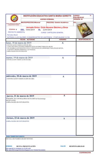 SEMANA 9
CURSO CARTELERA GENERAL
lunes, 18 de marzo de 2019
6.00Pm SALIDA DE ESTUDIANTES
SEMANA BUENA PRESENTACIÒN VALOR RESPONSABILDAD
Jornada Única Ciclo Noveno Décimo y Once
18/03/2019 AL 22/03/2019
PROYECTO AMBIENTAL
ENTRADA A LOS SALONES 10:05AMREGISTRO DE ASISTENCIA Y PUNTUALIDAD 10:10A
Períodico Mural
HORARIO
CONTINUACION VERIFICACIÓN DE DBA
11:00Am REUNION VOCEROS GOBIERNO ESCOLAR DIRECTORES DE GRUPO
2:50 ASAMBLEA ESTUDIANTES CICLO 2 VISIVILIZAR LOS LIDERES(RECTORA)TRAER BOTON,
CUIDADO E HIGIENE PERSONAL (ACTIVIDAD)
6.00Pm SALIDA DE ESTUDIANTES
CONTINUACION VERIFICACIÓN DE DBA
martes, 19 de marzo de 2019
HORARIO
miércoles, 20 de marzo de 2019
CONTINUACION VERIFICACIÓN DE DBA
POSESIÓN DE CONTRALORES ESCOLARES de bucaramanga
RECICLATON,
6.00Pm SALIDA DE ESTUDIANTES
jueves, 21 de marzo de 2019
viernes, 22 de marzo de 2019
ESCUELA DE PADRES GRADO NOVENO
PARA TENER EN CUENTA
Esta agenda la consigues en el sitio web
http://gorettibmangacolombia.blogspot.com/ Visítala Novedades
COORDINACION
RESPONSABLES
A
A
A
A
A
Somos Gestores de desarrollo
y mejoramiento Humano
INSTITUCIÓN EDUCATIVA SANTA MARIA GORETTI
AGENDA SEMANAL
MACROPROCESO:Misional PROCESO: Gestión Académica
CODIGO: F-
PGA-300-05-02
VERSIÓN: 02
FECHA:13/2018
FECHA ACTIVIDAD
DEL