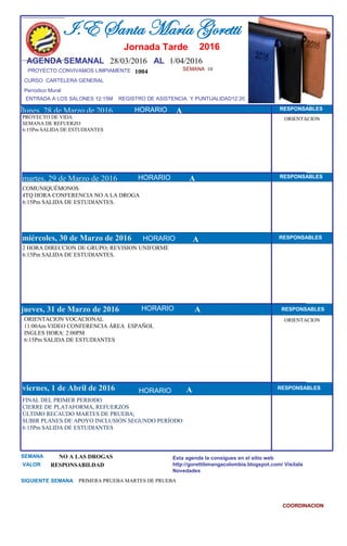 SEMANA 10
1004
CURSO CARTELERA GENERAL
lunes, 28 de Marzo de 2016
FINAL DEL PRIMER PERIODO
CIERRE DE PLATAFORMA, REFUERZOS
ÚLTIMO RECAUDO MARTES DE PRUEBA;
SUBIR PLANES DE APOYO INCLUSIÓN SEGUNDO PERÍODO
6:15Pm SALIDA DE ESTUDIANTES
SEMANA NO A LAS DROGAS
VALOR RESPONSABILDAD
I.E Santa María Goretti
Jornada Tarde
AGENDA SEMANAL 28/03/2016 AL 1/04/2016
PROYECTO CONVIVAMOS LIMPIAMENTE
ENTRADA A LOS SALONES 12:15M REGISTRO DE ASISTENCIA Y PUNTUALIDAD12:20
Períodico Mural
HORARIO
PROYECTO DE VIDA
SEMANA DE REFUERZO
6:15Pm SALIDA DE ESTUDIANTES
COMUNIQUÉMONOS
4TQ HORA CONFERENCIA NO A LA DROGA
6:15Pm SALIDA DE ESTUDIANTES.
martes, 29 de Marzo de 2016
HORARIO HORARIOmiércoles, 30 de Marzo de 2016
HORARIO
2 HORA DIRECCION DE GRUPO; REVISION UNIFORME
6:15Pm SALIDA DE ESTUDIANTES.
ORIENTACION VOCACIONAL
11:00Am VIDEO CONFERENCIA ÁREA ESPAÑOL
INGLES HORA: 2:00PM
6:15Pm SALIDA DE ESTUDIANTES
jueves, 31 de Marzo de 2016
viernes, 1 de Abril de 2016
PRIMERA PRUEBA MARTES DE PRUEBASIGUIENTE SEMANA
Esta agenda la consigues en el sitio web
http://gorettibmangacolombia.blogspot.com/ Visítala
Novedades
COORDINACION
RESPONSABLES
AHORARIO RESPONSABLES
A RESPONSABLES
A RESPONSABLES
A RESPONSABLES
HORARIO
HORARIO
HORARIO
ORIENTACION
ORIENTACION
A
2016