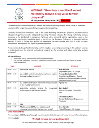 For more information please contact Aron Horvath (ah@csreurope.org) 
WEBINAR: “How does a credible & robust materiality analysis bring value to your company?” 16 September 2014 (16:00 CET) New time! 
This webinar will address the value of a credible and robust materiality analysis, which is now an important requirement for corporate sustainability management and reporting. 
Currently, International frameworks such as the Global Reporting Initiatives G4 guidelines, the International Integrated Reporting Council`s Integrated Reporting Principles advocate for strong materiality analysis processes to be conducted in companies. Whereas, other standard setting organisations such as the Sustainability Accounting Standards Board in the US or the European Federation of Financial Analysts Societies (EFFAS) in Europe are working on developing sectorial metrics and KPIs in order to make performance management and reporting more comparable. 
There are risks that superficial materiality analysis may be a source of greenwashing. In this webinar, we wish to understand what the internal and external rewards are for credible and robust materiality analysis processes? 
Join the webinar to: 
 Understand how to use materiality analysis in your company 
 Find out how the investor community values information coming from a credible and robust corporate materiality analysis 
TIME AGENDA SPEAKER 
MORE INFORMATION 
This event is part of CSR Europe’s “Valuing & Improving Sustainability Management” series. For more information please visit our website 
16:00 – 16:05 
Welcome & update 
Aron Horvath 
Project Manager, CSR Europe 
16:05 – 16:20 
Is a credible and robust material analysis an engine for integrated performance? 
Thomas Scheiwiller (TBC) Consultant and Advisory Council Ambassador Sustainability Accounting Standards Board (SASB) 
16:20 – 16:35 
Is a credible and robust materiality analysis valued by the investor community? 
Vigeo (TBC) 
16:35 – 17:05 
Materiality analysis: engine for integrated performance or tick-the-box-and-go? 
Gary Niekerk 
Director Corporate Citizenship 
Intel 
Eduardo Puig Aznar 
Director Stakeholder Engagement 
Telefónica 
17:05 – 17:15 
Q&A 
17:15 – 17:30 
What`s next on CSR Europe`s Valuing and Improving Sustainability Management series? 
Aron Horvath 
Project Manager, CSR Europe 
We look forward to your participation! 
 