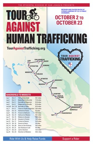 TAFT
BAKERSFIELD
KERNVILLE
RIDGECREST
TULARE
VISALIA
HANFORD
FRESNO
MADERA
OAKHURST
ATWATER
TURLOCK
SONORA
AVERY
SAN ANDREAS
LODI
STOCKTON
MODESTO
Support a RiderRide With Us & Help Raise Funds
TOUR
AGAINST
HUMANTRAFFICKING
OCTOBER 2 TO
OCTOBER 23
TourAgainstTrafficking.org
BAKERSFIELD TO MODESTO
Leg 1 Oct. 2 Taft to Bakersfield 35.1 miles
Leg 2 Oct. 3 Bakersfield to Kernville 71.6 miles
Leg 3 Oct. 5 Kernville to Ridgecrest 61.6 miles
Leg 4 Oct. 6 Ridgecrest to Kernville 61.6 miles
Leg 5/6 Oct. 7, 8 Kernville to Tulare 87.4 miles
Leg 7 Oct. 9 Tulare to Visalia to Hanford 28.5 miles
Leg 8 Oct. 12 Hanford to Fresno 42 miles
Leg 9 Oct. 13 Fresno to Oakhurst 46.5 miles
Leg 10 Oct. 14 Oakhurst to Madera 40.1 miles
Leg 11 Oct. 15 Madera to Atwater 46.7 miles
Leg 12 Oct. 16 Atwater to Turlock 18.5 miles
Leg 13 Oct. 17 Turlock to Sonora 54.2 miles
Leg 14 Oct. 19 Sonora to Avery 30 miles
Leg 15 Oct. 20 Avery to San Andreas 28.3 miles
Leg 16 Oct. 21 San Andreas to Lodi 40 miles
Leg 17 Oct. 22 Lodi to Stockton 14.5 miles
Leg 18 Oct. 23 Stockton to Modesto 35.6 miles
T H E E P I S C O P A L D I O C E S E O F S A N J O A Q U I N P R E S E N T S :
RECEIVED AND PLACED ON FILE AT
COUNCIL MEETING OF 9/2/15-PUBLIC
STATEMENTS
 