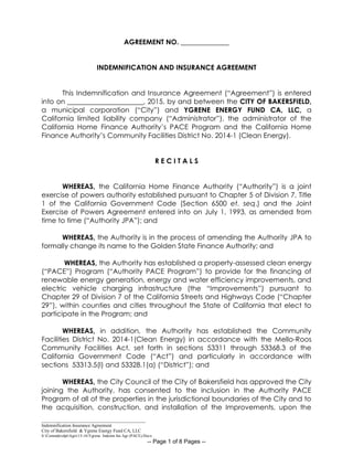 _____________________________________________
Indemnification Insurance Agreement
City of Bakersfield & Ygrene Energy Fund CA, LLC
S:CommdevdptAgrs15-16Ygrene Indemn Ins Agr (PACE).Docx
-- Page 1 of 8 Pages --
AGREEMENT NO. ______________
INDEMNIFICATION AND INSURANCE AGREEMENT
This Indemnification and Insurance Agreement (“Agreement”) is entered
into on ______________________, 2015, by and between the CITY OF BAKERSFIELD,
a municipal corporation (“City”) and YGRENE ENERGY FUND CA, LLC, a
California limited liability company (“Administrator”), the administrator of the
California Home Finance Authority’s PACE Program and the California Home
Finance Authority’s Community Facilities District No. 2014-1 (Clean Energy).
R E C I T A L S
WHEREAS, the California Home Finance Authority (“Authority”) is a joint
exercise of powers authority established pursuant to Chapter 5 of Division 7, Title
1 of the California Government Code (Section 6500 et. seq.) and the Joint
Exercise of Powers Agreement entered into on July 1, 1993, as amended from
time to time (“Authority JPA”); and
WHEREAS, the Authority is in the process of amending the Authority JPA to
formally change its name to the Golden State Finance Authority; and
WHEREAS, the Authority has established a property-assessed clean energy
(“PACE”) Program (“Authority PACE Program”) to provide for the financing of
renewable energy generation, energy and water efficiency improvements, and
electric vehicle charging infrastructure (the “Improvements”) pursuant to
Chapter 29 of Division 7 of the California Streets and Highways Code (“Chapter
29”), within counties and cities throughout the State of California that elect to
participate in the Program; and
WHEREAS, in addition, the Authority has established the Community
Facilities District No. 2014-1(Clean Energy) in accordance with the Mello-Roos
Community Facilities Act, set forth in sections 53311 through 53368.3 of the
California Government Code (“Act”) and particularly in accordance with
sections 53313.5(l) and 53328.1(a) (“District”); and
WHEREAS, the City Council of the City of Bakersfield has approved the City
joining the Authority, has consented to the inclusion in the Authority PACE
Program of all of the properties in the jurisdictional boundaries of the City and to
the acquisition, construction, and installation of the Improvements, upon the
 